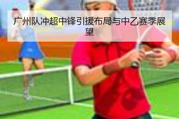 广州队冲超中锋引援布局与中乙赛季展望